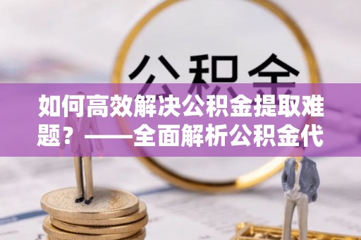 克山如何高效解决公积金提取难题？——全面解析公积金代办提取咨询