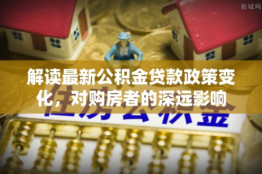 克山解读最新公积金贷款政策变化，对购房者的深远影响