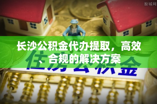 克山长沙公积金代办提取，高效、合规的解决方案
