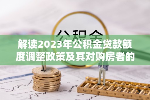 克山解读2023年公积金贷款额度调整政策及其对购房者的影响