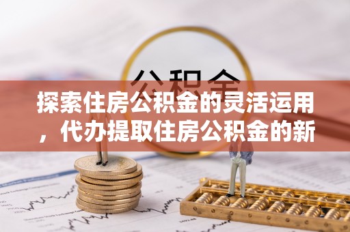克山探索住房公积金的灵活运用，代办提取住房公积金的新趋势