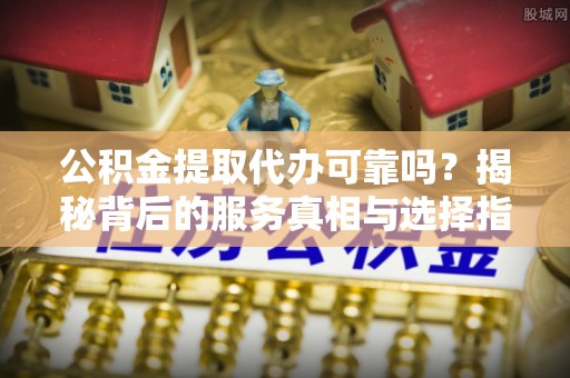 克山公积金提取代办可靠吗？揭秘背后的服务真相与选择指南