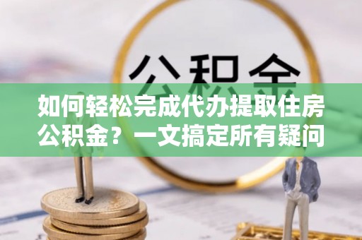 克山如何轻松完成代办提取住房公积金？一文搞定所有疑问