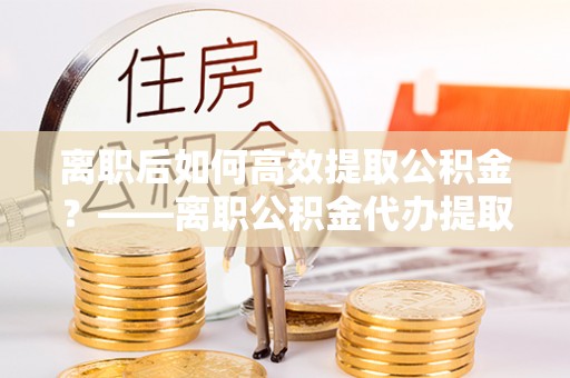 克山离职后如何高效提取公积金？——离职公积金代办提取全流程解析