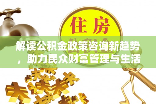 克山解读公积金政策咨询新趋势，助力民众财富管理与生活规划