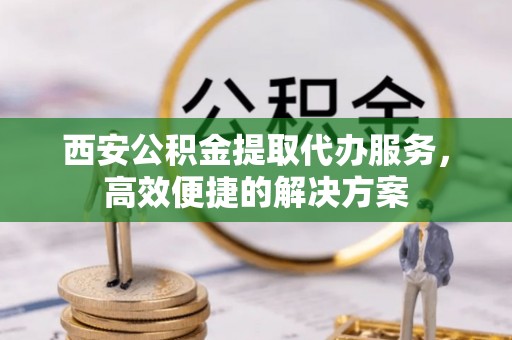 克山西安公积金提取代办服务，高效便捷的解决方案
