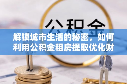 克山解锁城市生活的秘密，如何利用公积金租房提取优化财务规划