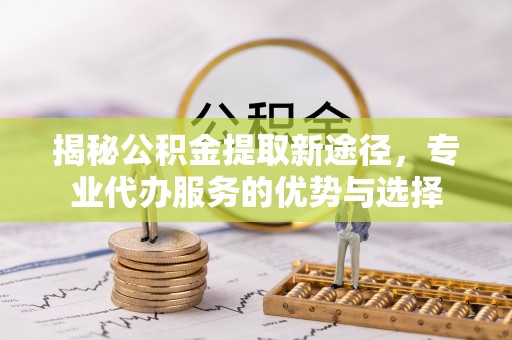 克山揭秘公积金提取新途径，专业代办服务的优势与选择