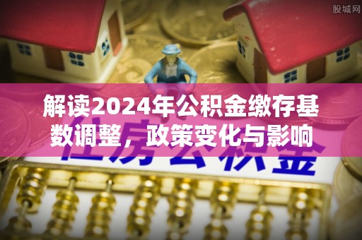 克山解读2024年公积金缴存基数调整，政策变化与影响