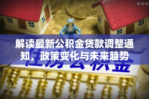 克山解读最新公积金贷款调整通知，政策变化与未来趋势