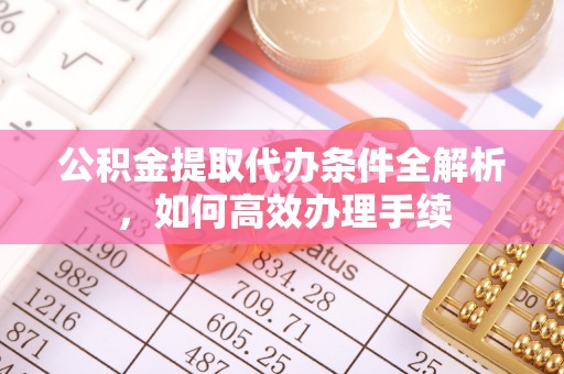 克山公积金提取代办条件全解析，如何高效办理手续
