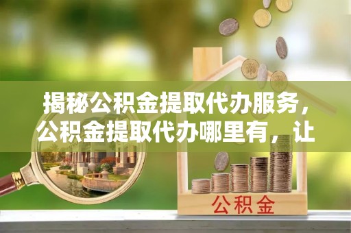 克山揭秘公积金提取代办服务，公积金提取代办哪里有，让你省时省心的解决方案