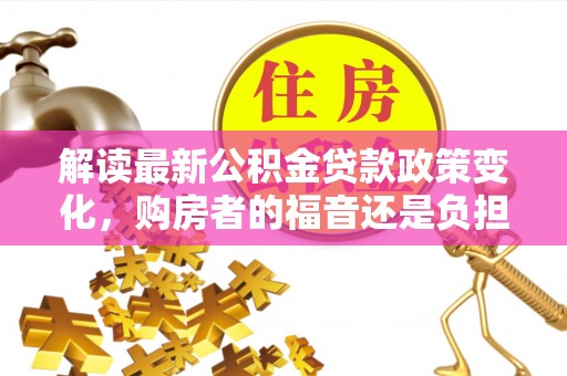 克山解读最新公积金贷款政策变化，购房者的福音还是负担？