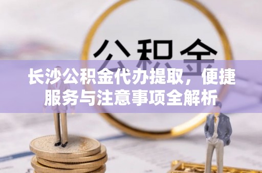 克山长沙公积金代办提取，便捷服务与注意事项全解析