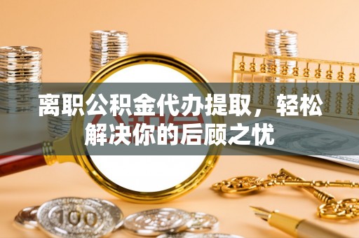 克山离职公积金代办提取，轻松解决你的后顾之忧