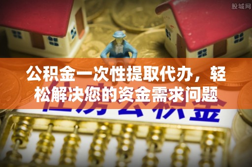 克山公积金一次性提取代办，轻松解决您的资金需求问题