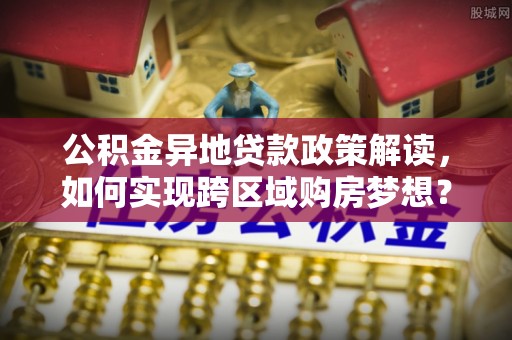 克山公积金异地贷款政策解读，如何实现跨区域购房梦想？