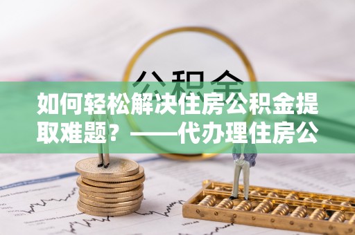 克山如何轻松解决住房公积金提取难题？——代办理住房公积金提取服务解析