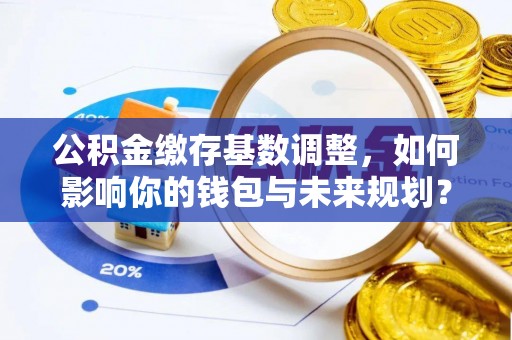 克山公积金缴存基数调整，如何影响你的钱包与未来规划？