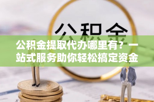 克山公积金提取代办哪里有？一站式服务助你轻松搞定资金难题
