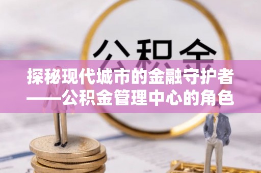 克山探秘现代城市的金融守护者——公积金管理中心的角色与使命