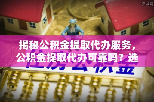 克山揭秘公积金提取代办服务，公积金提取代办可靠吗？选择需谨慎