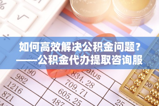 克山如何高效解决公积金问题？——公积金代办提取咨询服务指南