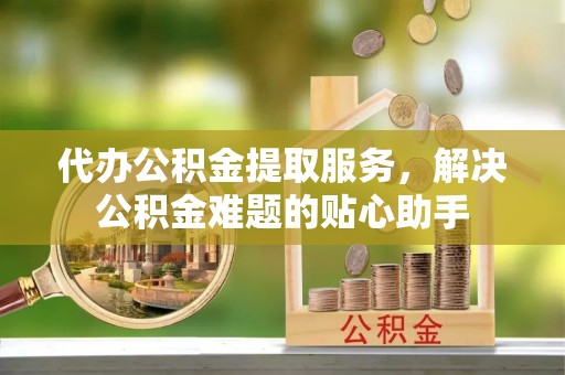 克山代办公积金提取服务，解决公积金难题的贴心助手