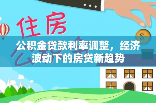 克山公积金贷款利率调整，经济波动下的房贷新趋势