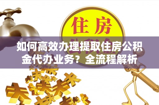 克山如何高效办理提取住房公积金代办业务？全流程解析