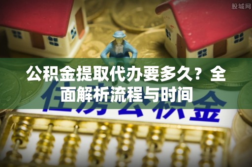 克山公积金提取代办要多久？全面解析流程与时间