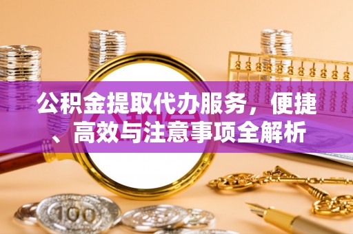 克山公积金提取代办服务，便捷、高效与注意事项全解析