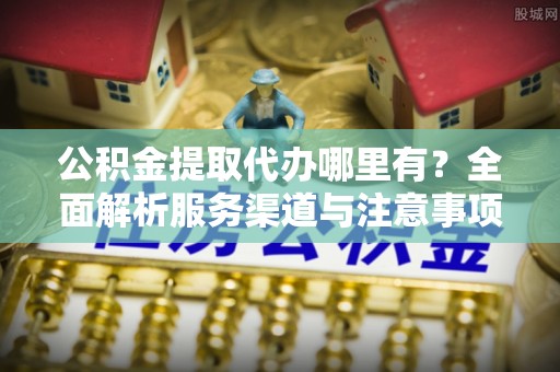 克山公积金提取代办哪里有？全面解析服务渠道与注意事项