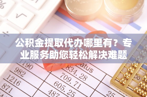 克山公积金提取代办哪里有？专业服务助您轻松解决难题