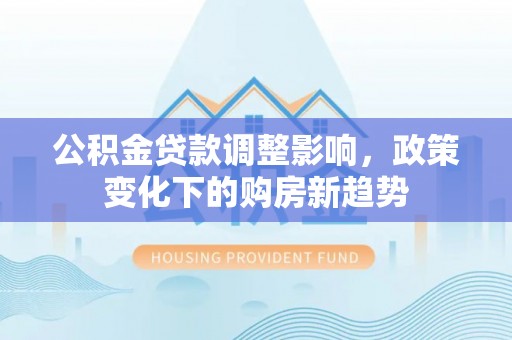 克山公积金贷款调整影响，政策变化下的购房新趋势