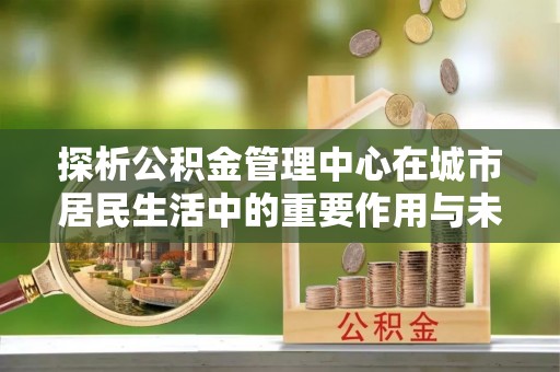 克山探析公积金管理中心在城市居民生活中的重要作用与未来发展趋势