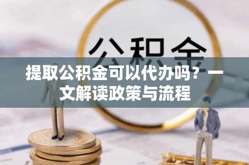 克山提取公积金可以代办吗？一文解读政策与流程
