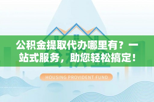 克山公积金提取代办哪里有？一站式服务，助您轻松搞定！