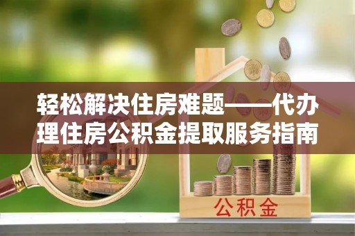 克山轻松解决住房难题——代办理住房公积金提取服务指南