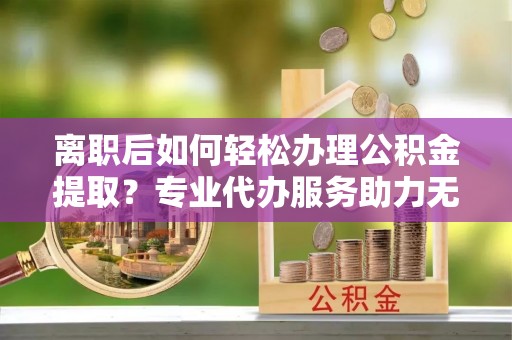 克山离职后如何轻松办理公积金提取？专业代办服务助力无忧