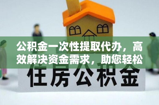克山公积金一次性提取代办，高效解决资金需求，助您轻松应对生活难题