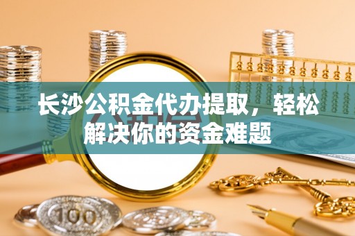 克山长沙公积金代办提取，轻松解决你的资金难题