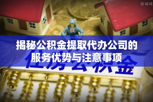 克山揭秘公积金提取代办公司的服务优势与注意事项