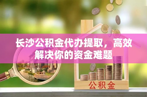 克山长沙公积金代办提取，高效解决你的资金难题