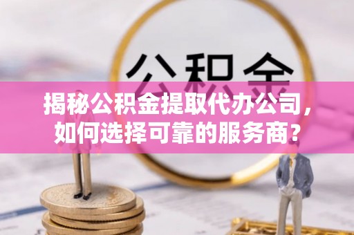 克山揭秘公积金提取代办公司，如何选择可靠的服务商？