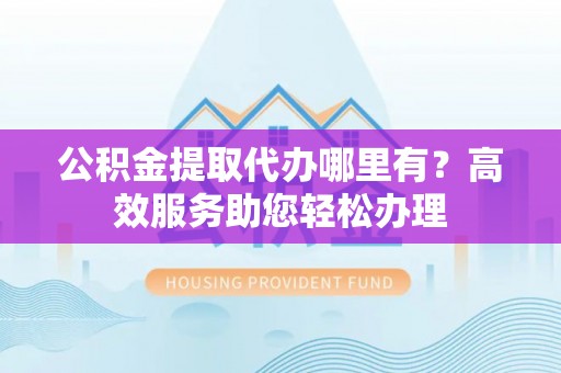 克山公积金提取代办哪里有？高效服务助您轻松办理