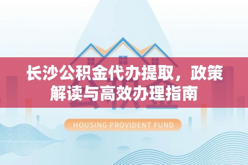 克山长沙公积金代办提取，政策解读与高效办理指南
