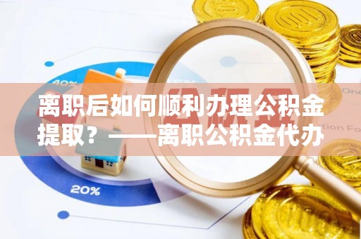 克山离职后如何顺利办理公积金提取？——离职公积金代办提取全攻略