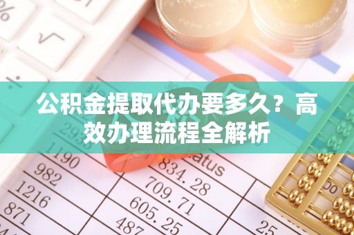 克山公积金提取代办要多久？高效办理流程全解析