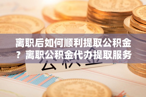 克山离职后如何顺利提取公积金？离职公积金代办提取服务助力无忧办理